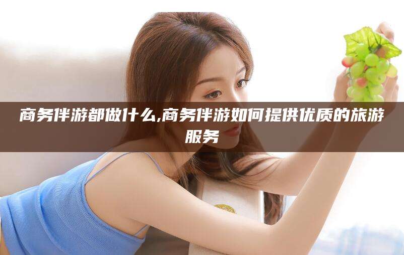 昭通商务伴游都做什么,商务伴游如何提供优质的旅游服务