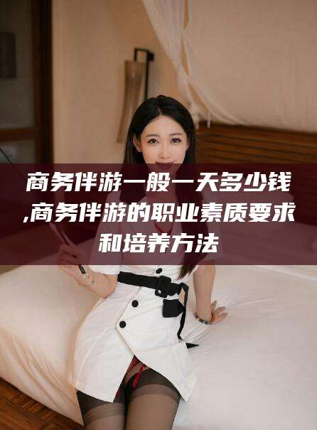 昭通商务伴游一般一天多少钱,商务伴游的职业素质要求和培养方法
