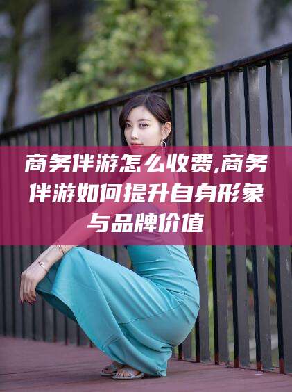 昭通商务伴游怎么收费,商务伴游如何提升自身形象与品牌价值