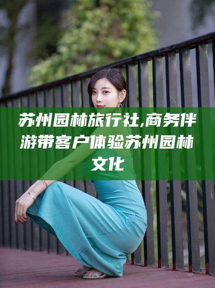 昭通苏州园林旅行社,商务伴游带客户体验苏州园林文化