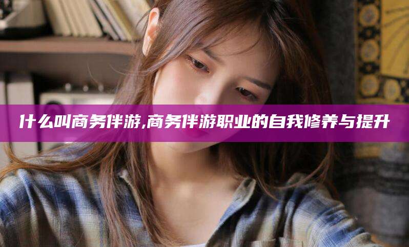 昭通什么叫商务伴游,商务伴游职业的自我修养与提升