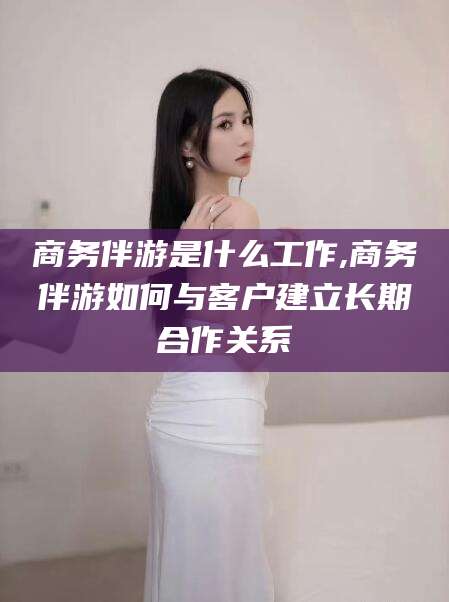 昭通商务伴游是什么工作,商务伴游如何与客户建立长期合作关系