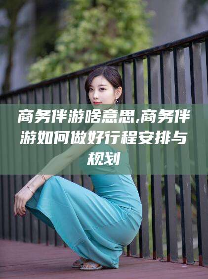 昭通商务伴游啥意思,商务伴游如何做好行程安排与规划