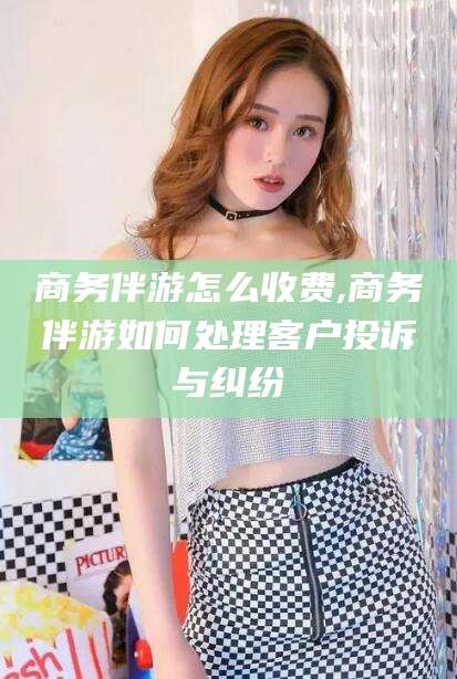 昭通商务伴游怎么收费,商务伴游如何处理客户投诉与纠纷