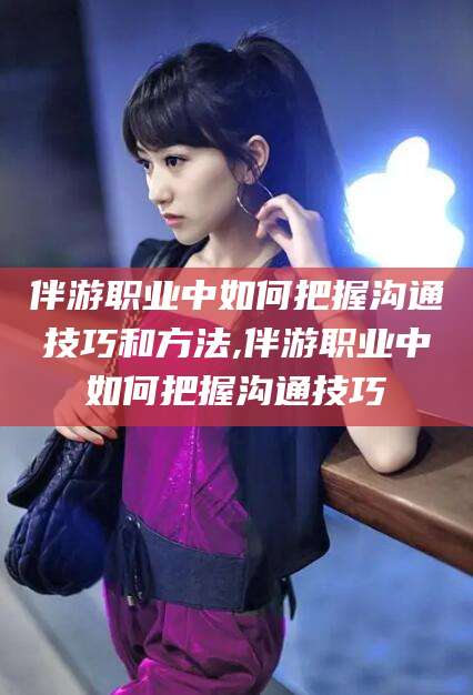 昭通伴游职业中如何把握沟通技巧和方法,伴游职业中如何把握沟通技巧