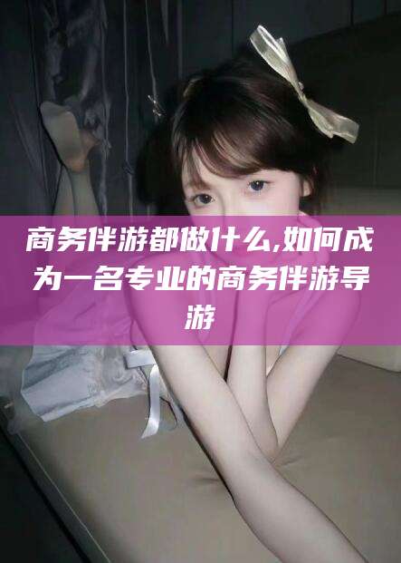 昭通商务伴游都做什么,如何成为一名专业的商务伴游导游