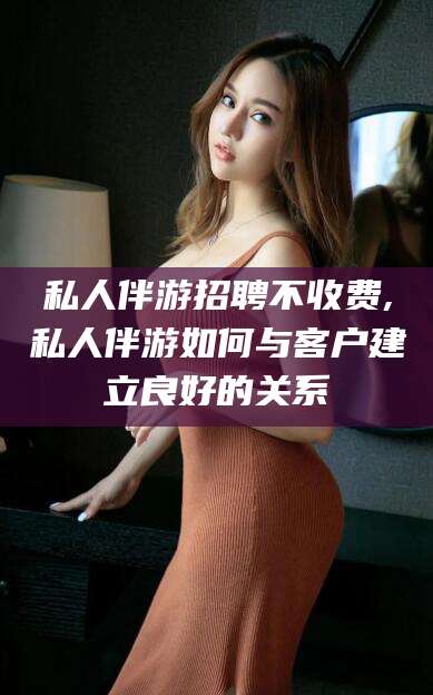 昭通私人伴游招聘不收费,私人伴游如何与客户建立良好的关系