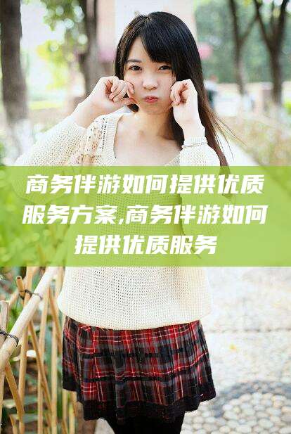 昭通商务伴游如何提供优质服务方案,商务伴游如何提供优质服务