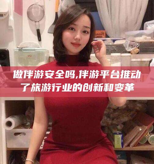 昭通做伴游安全吗,伴游平台推动了旅游行业的创新和变革