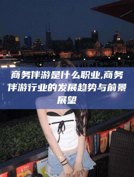 昭通商务伴游是什么职业,商务伴游行业的发展趋势与前景展望