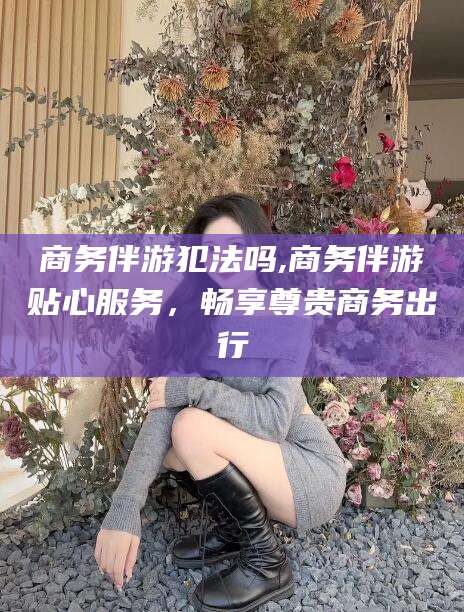 昭通商务伴游犯法吗,商务伴游贴心服务，畅享尊贵商务出行