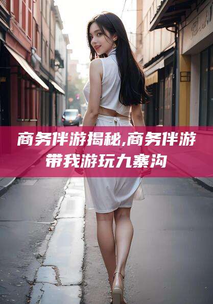昭通商务伴游揭秘,商务伴游带我游玩九寨沟