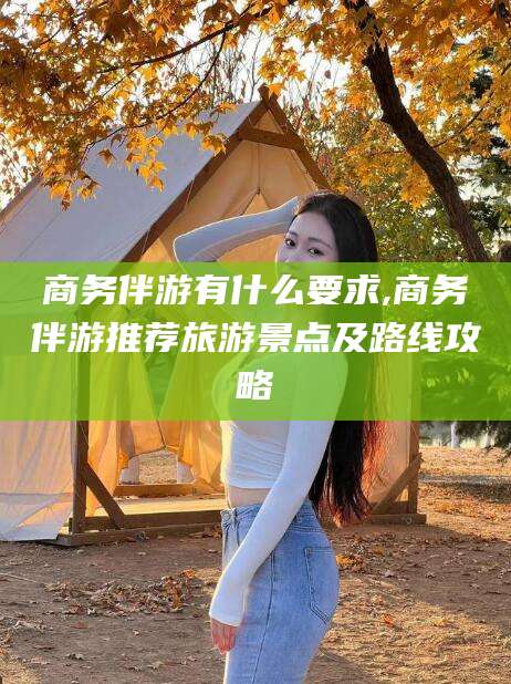 昭通商务伴游有什么要求,商务伴游推荐旅游景点及路线攻略