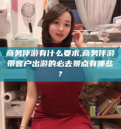 昭通商务伴游有什么要求,商务伴游带客户出游的必去景点有哪些?