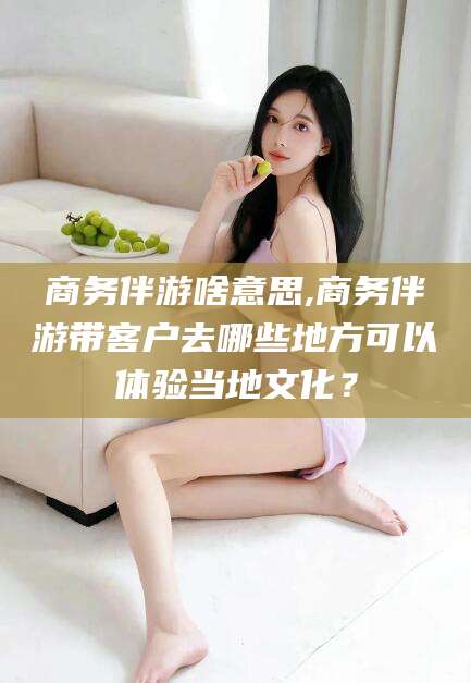 昭通商务伴游啥意思,商务伴游带客户去哪些地方可以体验当地文化？