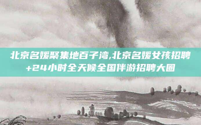 昭通北京名媛聚集地百子湾,北京名媛女孩招聘+24小时全天候全国伴游招聘大圈