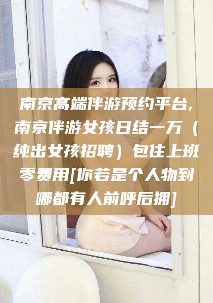 昭通南京高端伴游预约平台,南京伴游女孩日结一万（纯出女孩招聘）包住上班零费用[你若是个人物到哪都有人前呼后拥]