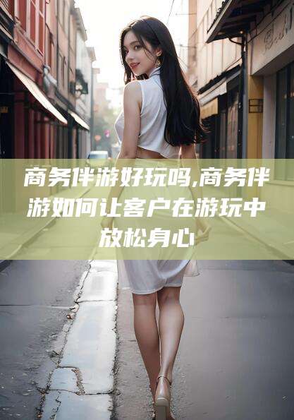 昭通商务伴游好玩吗,商务伴游如何让客户在游玩中放松身心