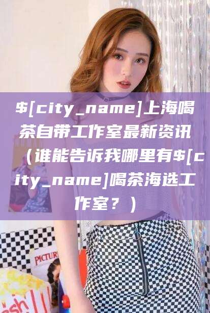 昭通上海喝茶自带工作室最新资讯（谁能告诉我哪里有昭通喝茶海选工作室？）
