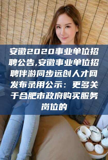 昭通安徽2020事业单位招聘公告,安徽事业单位招聘伴游同步远创人才网发布录用公示：更多关于合肥市政府购买服务岗位的