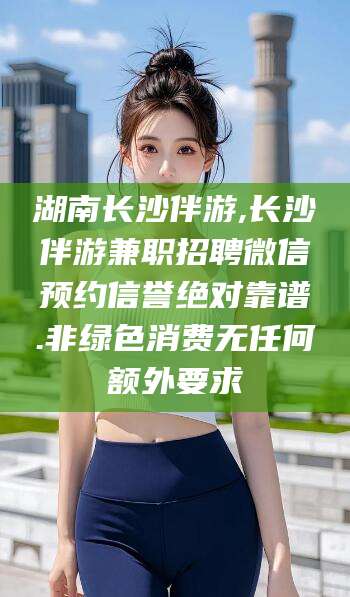 昭通湖南长沙伴游,长沙伴游兼职招聘微信预约信誉绝对靠谱.非绿色消费无任何额外要求