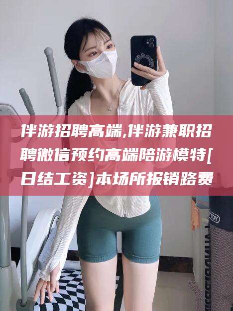 昭通伴游招聘高端,伴游兼职招聘微信预约高端陪游模特[日结工资]本场所报销路费