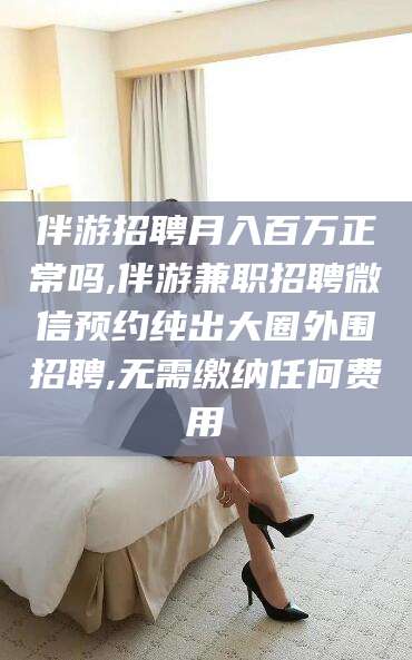 昭通伴游招聘月入百万正常吗,伴游兼职招聘微信预约纯出大圈外围招聘,无需缴纳任何费用