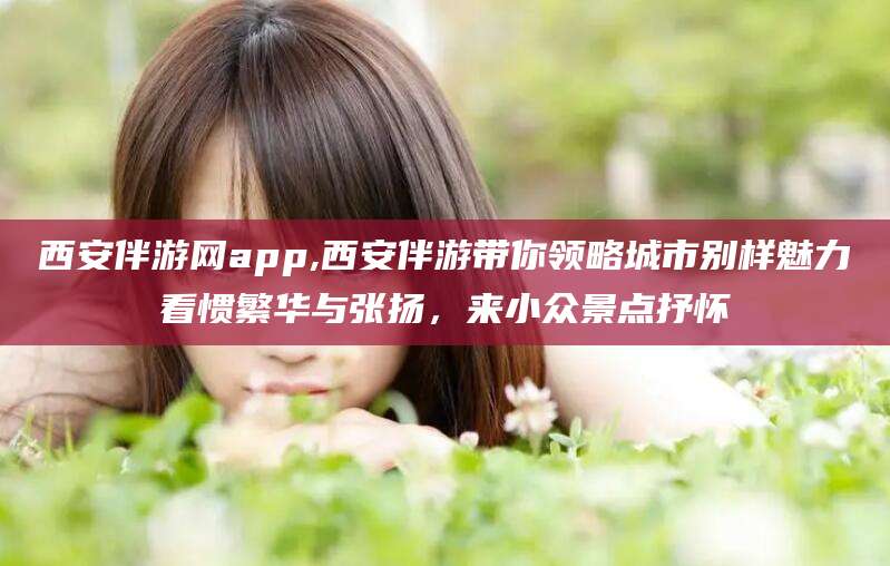 昭通西安伴游网app,西安伴游带你领略城市别样魅力看惯繁华与张扬，来小众景点抒怀