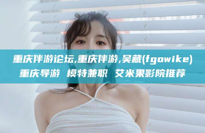 昭通重庆伴游论坛,重庆伴游,吴藏(fgowike)重庆导游 模特兼职 艾米果影院推荐