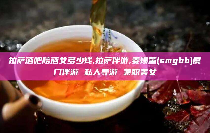 昭通拉萨酒吧陪酒女多少钱,拉萨伴游,姜锡肇(smgbb)厦门伴游 私人导游 兼职美女