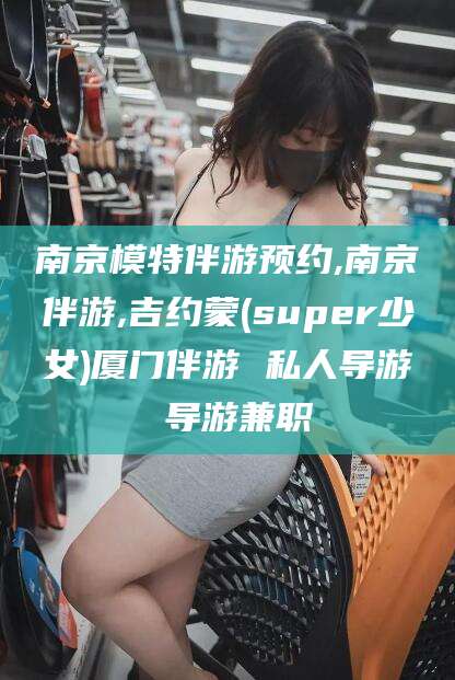 昭通南京模特伴游预约,南京伴游,吉约蒙(super少女)厦门伴游 私人导游 导游兼职
