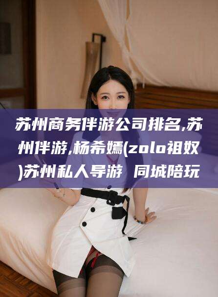 昭通苏州商务伴游公司排名,苏州伴游,杨希嫣(zolo祖奴)苏州私人导游 同城陪玩
