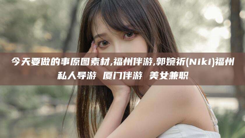 昭通今天要做的事原图素材,福州伴游,郭婉祈(Niki)福州私人导游 厦门伴游 美女兼职