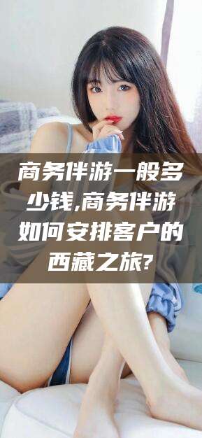 昭通商务伴游一般多少钱,商务伴游如何安排客户的西藏之旅?