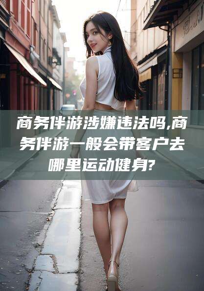 昭通商务伴游涉嫌违法吗,商务伴游一般会带客户去哪里运动健身?