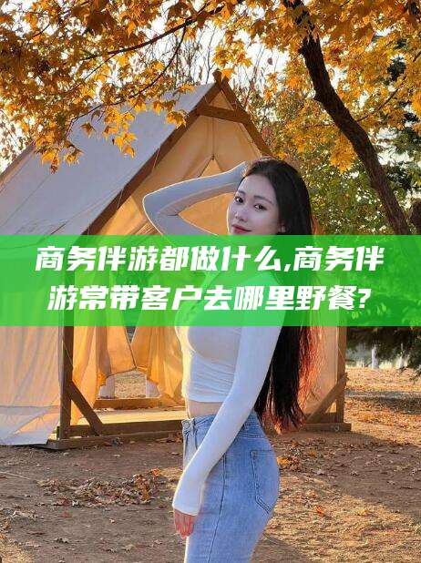 昭通商务伴游都做什么,商务伴游常带客户去哪里野餐?