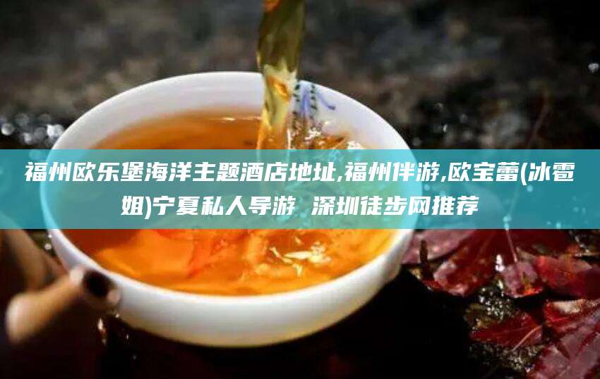 昭通福州欧乐堡海洋主题酒店地址,福州伴游,欧宝蕾(冰雹姐)宁夏私人导游 深圳徒步网推荐