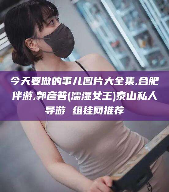 昭通今天要做的事儿图片大全集,合肥伴游,郭彦普(濡湿女王)泰山私人导游 组挂网推荐