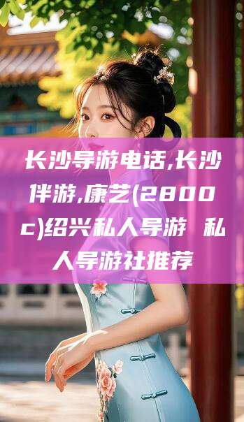 昭通长沙导游电话,长沙伴游,康艺(2800c)绍兴私人导游 私人导游社推荐