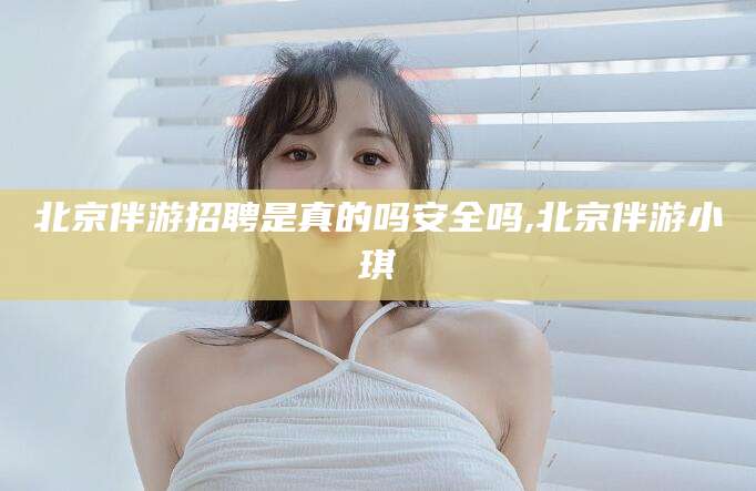 昭通北京伴游招聘是真的吗安全吗,北京伴游小琪
