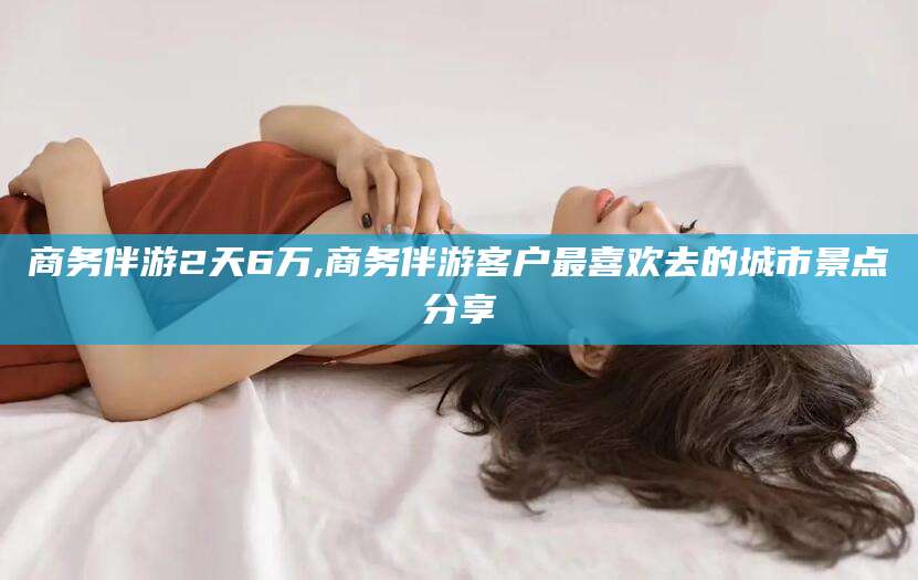 昭通商务伴游2天6万,商务伴游客户最喜欢去的城市景点分享