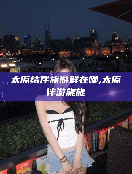 昭通太原结伴旅游群在哪,太原伴游旎旎