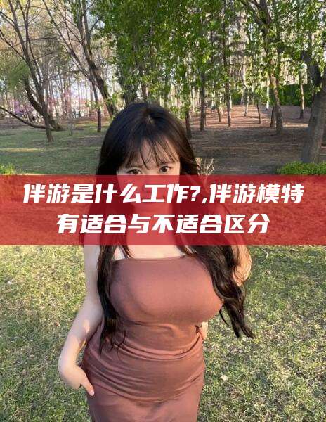 昭通伴游是什么工作?,伴游模特有适合与不适合区分