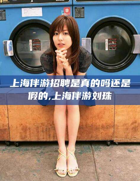 昭通上海伴游招聘是真的吗还是假的,上海伴游刘珠