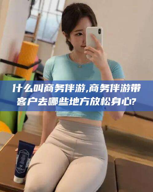 昭通什么叫商务伴游,商务伴游带客户去哪些地方放松身心?