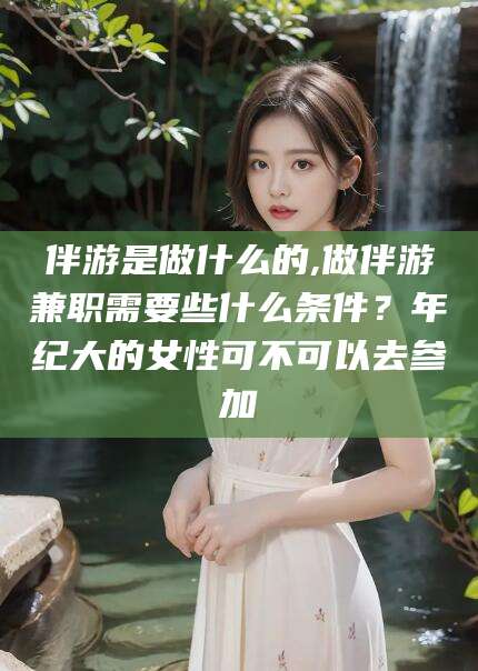 昭通伴游是做什么的,做伴游兼职需要些什么条件？年纪大的女性可不可以去参加