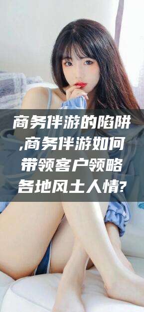 昭通商务伴游的陷阱,商务伴游如何带领客户领略各地风土人情?