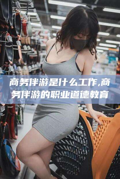 商务伴游是什么工作,商务伴游的职业道德教育