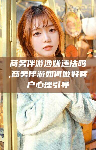 昭通商务伴游涉嫌违法吗,商务伴游如何做好客户心理引导