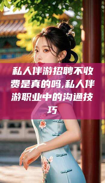 昭通私人伴游招聘不收费是真的吗,私人伴游职业中的沟通技巧